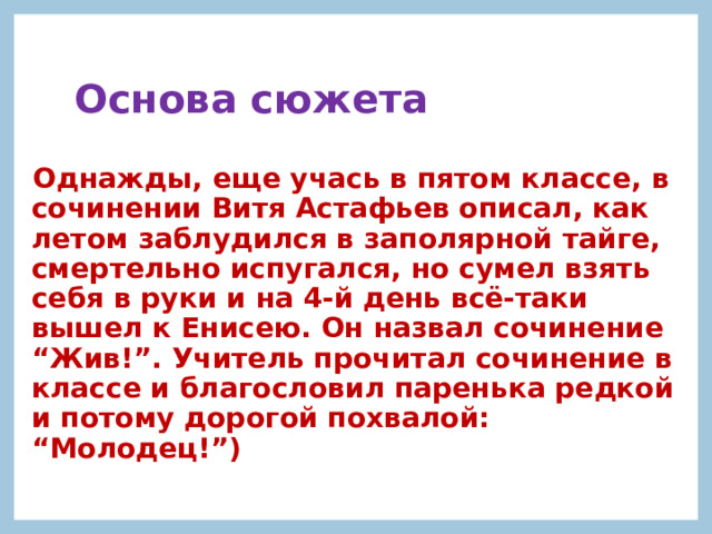 Основа сюжета  Однажды, еще учась в пятом классе, в сочинении Витя Астафьев описал, как летом заблудился в заполярной тайге, смертельно испугался, но сумел взять себя в руки и на 4-й день всё-таки вышел к Енисею. Он назвал сочинение “Жив!”. Учитель прочитал сочинение в классе и благословил паренька редкой и потому дорогой похвалой: “Молодец!”) 