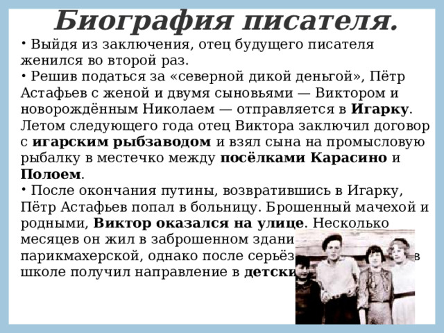 Биография писателя.  Выйдя из заключения, отец будущего писателя женился во второй раз.  Решив податься за «северной дикой деньгой», Пётр Астафьев с женой и двумя сыновьями — Виктором и новорождённым Николаем — отправляется в  Игарку . Летом следующего года отец Виктора заключил договор с игарским рыбзаводом и взял сына на промысловую рыбалку в местечко между посёлками Карасино и Полоем .  После окончания путины, возвратившись в Игарку, Пётр Астафьев попал в больницу. Брошенный мачехой и родными, Виктор оказался на улице . Несколько месяцев он жил в заброшенном здании парикмахерской, однако после серьёзного инцидента в школе получил направление в  детский дом . 