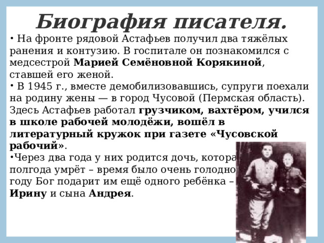 Биография писателя.  На фронте рядовой Астафьев получил два тяжёлых ранения и контузию. В госпитале он познакомился с медсестрой Марией Семёновной Корякиной , ставшей его женой.  В 1945 г., вместе демобилизовавшись, супруги поехали на родину жены — в город Чусовой (Пермская область). Здесь Астафьев работал грузчиком, вахтёром, учился в школе рабочей молодёжи, вошёл в литературный кружок при газете «Чусовской рабочий» . Через два года у них родится дочь, которая через полгода умрёт – время было очень голодное. В 1948-ом году Бог подарит им ещё одного ребёнка – девочку Ирину и сына Андрея . 