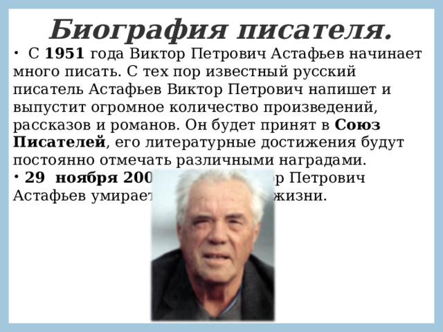 Биография писателя.    С 1951 года Виктор Петрович Астафьев начинает много писать. С тех пор известный русский писатель Астафьев Виктор Петрович напишет и выпустит огромное количество произведений, рассказов и романов. Он будет принят в Союз Писателей , его литературные достижения будут постоянно отмечать различными наградами.  29 ноября 2001 г. года Виктор Петрович Астафьев умирает на 78-ом году жизни.   