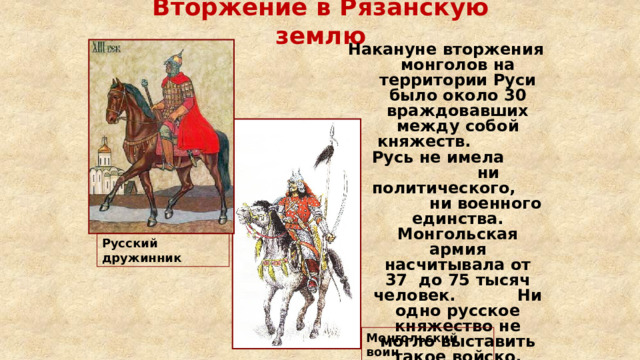 Вторжение в Рязанскую землю Накануне вторжения монголов на территории Руси было около 30 враждовавших между собой княжеств. Русь не имела ни политического, ни военного единства. Монгольская армия насчитывала от 37 до 75 тысяч человек. Ни одно русское княжество не могло выставить такое войско. Русский дружинник Монгольский воин 