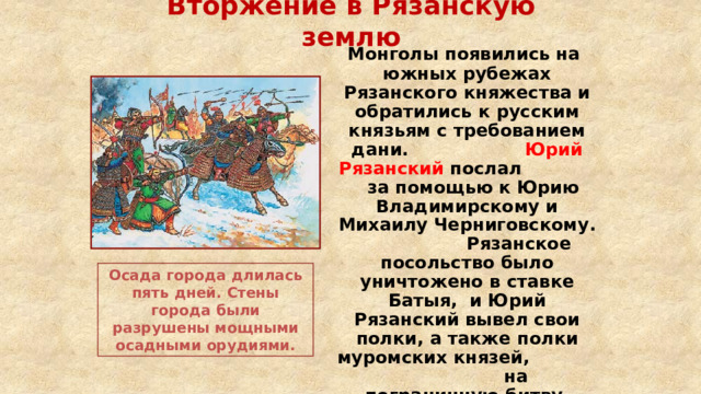 Вторжение в Рязанскую землю  Монголы появились на южных рубежах Рязанского княжества и обратились к русским князьям с требованием дани. Юрий Рязанский послал за помощью к Юрию Владимирскому и Михаилу Черниговскому. Рязанское посольство было уничтожено в ставке Батыя, и Юрий Рязанский вывел свои полки, а также полки муромских князей, на пограничную битву, которая была проиграна. Осада города длилась пять дней. Стены города были разрушены мощными осадными орудиями. 