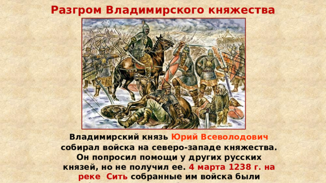 Разгром Владимирского княжества  Владимирский князь Юрий Всеволодович собирал войска на северо-западе княжества. Он попросил помощи у других русских князей, но не получил ее. 4 марта 1238 г. на реке Сить собранные им войска были разбиты монголами в битве на реке Сить. Князь Юрий погиб. 