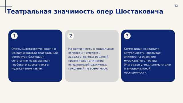  12 Театральная значимость опер Шостаковича Оперы Шостаковича вошли в международный театральный репертуар благодаря сочетанию новаторства и глубокого драматизма в музыкальном языке. Их критичность к социальным вопросам и смелость художественных решений притягивают внимание исполнителей различных поколений по всему миру. Композиции сохранили актуальность, оказывая влияние на развитие музыкального театра благодаря уникальному стилю и эмоциональной насыщенности. 