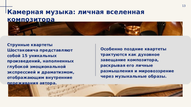  13 Камерная музыка: личная вселенная композитора Струнные квартеты Шостаковича представляют собой 15 уникальных произведений, наполненных глубокой эмоциональной экспрессией и драматизмом, отображающим внутренние переживания автора. Особенно поздние квартеты трактуются как духовное завещание композитора, раскрывая его личные размышления и мировоззрение через музыкальные образы. 
