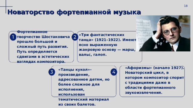  18 Новаторство фортепиан ной музыка Фортепианное творчество Шостаковича прошло большой и сложный путь развития. Путь определяется сдвигами в эстетических взглядах композитора.   «Три фантастических танца» (1921–1922). Имеют ясно выраженную жанровую основу — марш, вальс, галоп.  «Танцы кукол»-произведение, адресованное детям, но более сложное для исполнения, использован тематический материал из своих балетов.  «Афоризмы» (начало 1927). Новаторский цикл, в котором композитор спорит с традициями даже в области фортепианного звукоизвлечения. 