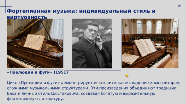  16 Фортепианная музыка: индивидуальный стиль и виртуозность «Прелюдии и фуги» (1951) Цикл «Прелюдии и фуги» демонстрирует исключительное владение композитором сложными музыкальными структурами. Эти произведения объединяют традиции Баха и личный стиль Шостаковича, создавая богатую и выразительную фортепианную литературу. 