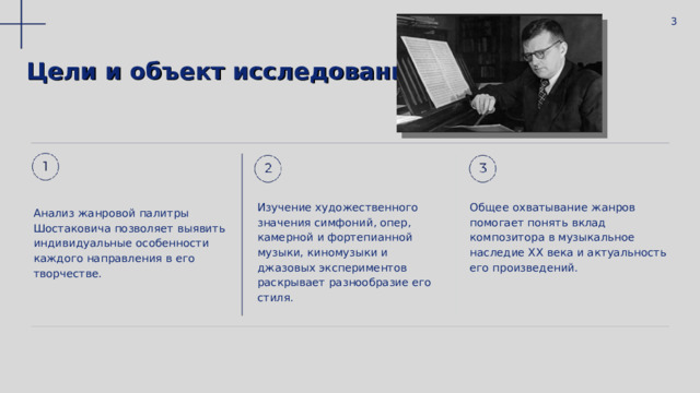  3 Цели и объект исследования : Изучение художественного значения симфоний, опер, камерной и фортепианной музыки, киномузыки и джазовых экспериментов раскрывает разнообразие его стиля. Общее охватывание жанров помогает понять вклад композитора в музыкальное наследие XX века и актуальность его произведений. Анализ жанровой палитры Шостаковича позволяет выявить индивидуальные особенности каждого направления в его творчестве. 