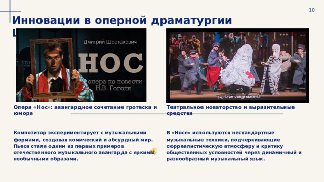  10 Инновации в оперной драматургии Шостаковича Опера «Нос»: авангардное сочетание гротеска и юмора Театральное новаторство и выразительные средства Композитор экспериментирует с музыкальными формами, создавая комический и абсурдный мир. Пьеса стала одним из первых примеров отечественного музыкального авангарда с яркими необычными образами. В «Носе» используются нестандартные музыкальные техники, подчеркивающие сюрреалистическую атмосферу и критику общественных условностей через динамичный и разнообразный музыкальный язык. 