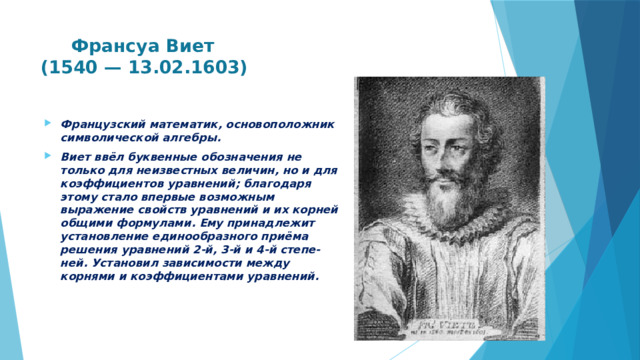  Франсуа Виет  (1540 — 13.02.1603)   Французский математик, основоположник символической алгебры. Виет ввёл буквенные обозначения не только для неизвестных величин, но и для коэффициентов уравнений; благодаря этому стало впервые возможным выражение свойств уравнений и их корней общими формулами. Ему принадлежит установление единообразного приёма решения уравнений 2-й, 3-й и 4-й степе-ней. Установил зависимости между корнями и коэффициентами уравнений.  
