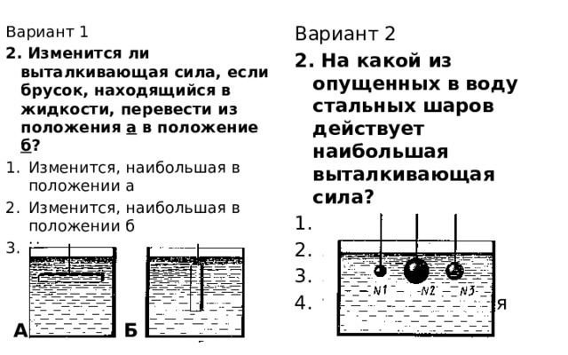 Вариант 1 Вариант 2 2. Изменится ли выталкивающая сила, если брусок, находящийся в жидкости, перевести из положения а в положение б ? 2. На какой из опущенных в воду стальных шаров действует наибольшая выталкивающая сила? Изменится, наибольшая в положении а Изменится, наибольшая в положении б Не изменится 1 2 3 у всех одинаковая А Б 
