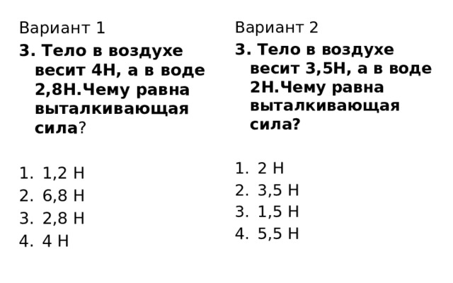 Вариант 1 Вариант 2 3. Тело в воздухе весит 4Н, а в воде 2,8Н.Чему равна выталкивающая сила ? 3. Тело в воздухе весит 3,5Н, а в воде 2Н.Чему равна выталкивающая сила? 1,2 Н 6,8 Н 2,8 Н 4 Н 2 Н 3,5 Н 1,5 Н 5,5 Н 