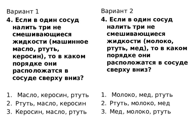 Вариант 2 4. Если в один сосуд налить три не смешивающиеся жидкости (молоко, ртуть, мед), то в каком порядке они расположатся в сосуде сверху вниз?  Молоко, мед, ртуть Ртуть, молоко, мед Мед, молоко, ртуть Вариант 1 4. Если в один сосуд налить три не смешивающиеся жидкости (машинное масло, ртуть, керосин), то в каком порядке они расположатся в сосуде сверху вниз?  Масло, керосин, ртуть Ртуть, масло, керосин Керосин, масло, ртуть 
