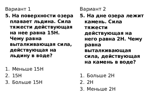 Вариант 2 Вариант 1 5. На поверхности озера плавает льдина. Сила тяжести действующая на нее равна 15Н. Чему равна выталкивающая сила, действующая на льдину в воде? 5. На дне озера лежит камень. Сила тяжести действующая на него равна 2Н. Чему равна выталкивающая сила, действующая на камень в воде? Меньше 15Н 15Н Больше 15Н Больше 2Н 2Н Меньше 2Н 
