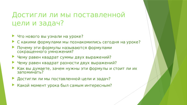 Достигли ли мы поставленной цели и задач? Что нового вы узнали на уроке? С какими формулами мы познакомились сегодня на уроке? Почему эти формулы называются формулами сокращенного умножения? Чему равен квадрат суммы двух выражений? Чему равен квадрат разности двух выражений? Как вы думаете, зачем нужны эти формулы и стоит ли их запоминать? Достигли ли мы поставленной цели и задач? Какой момент урока был самым интересным? 