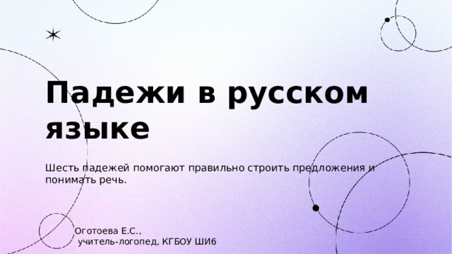 Падежи в русском языке  Шесть падежей помогают правильно строить предложения и понимать речь. Оготоева Е.С.,  учитель-логопед, КГБОУ ШИ6  