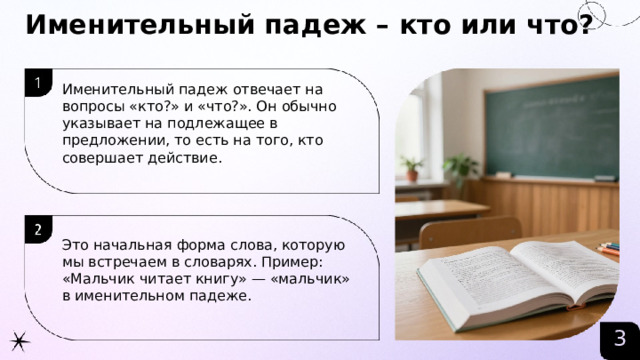 Именительный падеж – кто или что?  Именительный падеж отвечает на вопросы «кто?» и «что?». Он обычно указывает на подлежащее в предложении, то есть на того, кто совершает действие. Это начальная форма слова, которую мы встречаем в словарях. Пример: «Мальчик читает книгу» — «мальчик» в именительном падеже. 3  