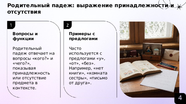 Родительный падеж: выражение принадлежности и отсутствия  Вопросы и функции Примеры с предлогами   Родительный падеж отвечает на вопросы «кого?» и «чего?», показывая принадлежность или отсутствие предмета в контексте. Часто используется с предлогами «у», «от», «без». Например, «нет книги», «комната сестры», «письмо от друга». 4  