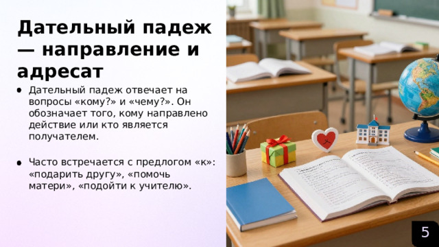Дательный падеж — направление и адресат  Дательный падеж отвечает на вопросы «кому?» и «чему?». Он обозначает того, кому направлено действие или кто является получателем. Часто встречается с предлогом «к»: «подарить другу», «помочь матери», «подойти к учителю». 5  