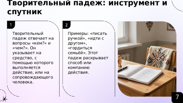 Творительный падеж: инструмент и спутник  Творительный падеж отвечает на вопросы «кем?» и «чем?». Он указывает на средство, с помощью которого выполняется действие, или на сопровождающего человека. Примеры: «писать ручкой», «идти с другом», «гордиться семьёй». Этот падеж раскрывает способ или компанию действия. 7  