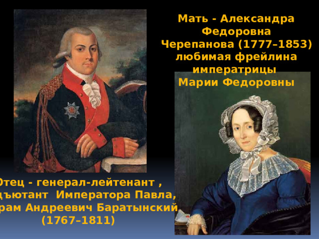 Мать - Александра Федоровна  Черепанова (1777–1853) любимая фрейлина императрицы Марии Федоровны Отец - генерал-лейтенант ,  адъютант Императора Павла,  Абрам Андреевич Баратынский (1767–1811) 
