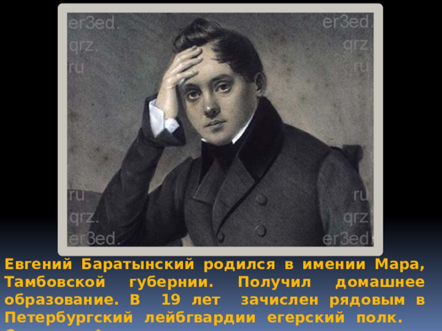 Евгений Баратынский родился в имении Мара, Тамбовской губернии. Получил домашнее образование. В 19 лет зачислен рядовым в Петербургский лейбгвардии егерский полк. Служил в Финляндии. 