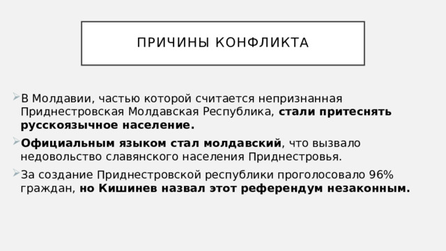  Причины конфликта   В Молдавии, частью которой считается непризнанная Приднестровская Молдавская Республика, стали притеснять русскоязычное население. Официальным языком стал молдавский , что вызвало недовольство славянского населения Приднестровья.  За создание Приднестровской республики проголосовало 96% граждан, но Кишинев назвал этот референдум незаконным. 