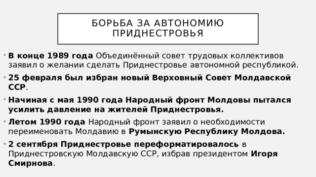  Борьба за автономию Приднестровья   В конце 1989 года Объединённый совет трудовых коллективов заявил о желании сделать Приднестровье автономной республикой.  25 февраля был избран новый Верховный Совет Молдавской ССР .  Начиная с мая 1990 года Народный фронт Молдовы пытался усилить давление на жителей Приднестровья. Летом 1990 года Народный фронт заявил о необходимости переименовать Молдавию в Румынскую Республику Молдова.  2 сентября Приднестровье переформатировалось в Приднестровскую Молдавскую ССР, избрав президентом Игоря Смирнова . 