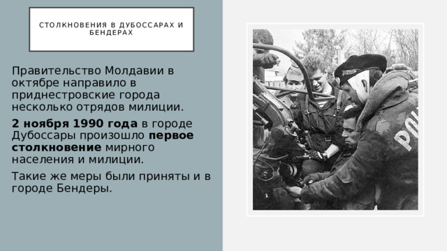  Столкновения в Дубоссарах и Бендерах   Правительство Молдавии в октябре направило в приднестровские города несколько отрядов милиции. 2 ноября 1990 года в городе Дубоссары произошло первое столкновение мирного населения и милиции. Такие же меры были приняты и в городе Бендеры.  
