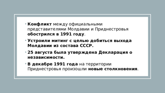Конфликт между официальными представителями Молдавии и Приднестровья обострился в 1991 году . Устроили митинг с целью добиться выхода Молдавии из состава СССР.   25 августа была утверждена Декларация о независимости. В декабре 1991 года на территории Приднестровья произошли новые столкновения . 