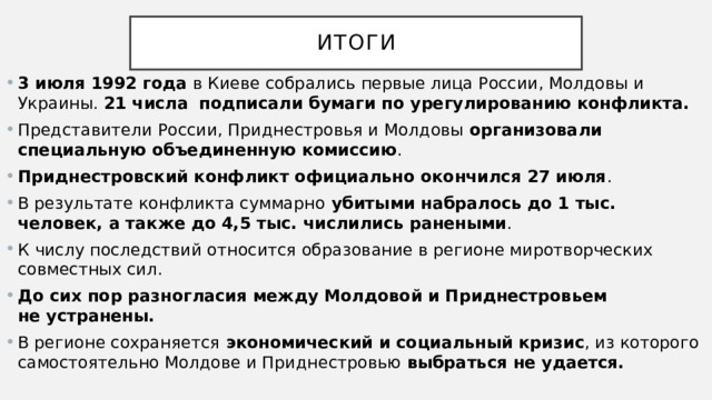 ИТОГИ 3 июля 1992 года в Киеве собрались первые лица России, Молдовы и Украины.  21 числа   подписали бумаги по урегулированию конфликта. Представители России, Приднестровья и Молдовы организовали специальную объединенную комиссию . Приднестровский конфликт официально окончился 27 июля . В результате конфликта суммарно убитыми набралось до 1 тыс. человек, а также до 4,5 тыс. числились ранеными . К числу последствий относится образование в регионе миротворческих совместных сил. До сих пор разногласия между Молдовой и Приднестровьем не устранены.  В регионе сохраняется  экономический и социальный кризис , из которого самостоятельно Молдове и Приднестровью  выбраться не удается. 