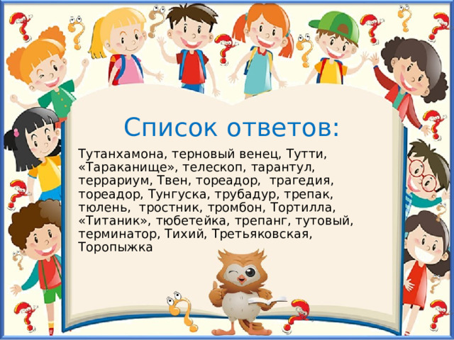 Список ответов: Тутанхамона, терновый венец, Тутти, «Тараканище», телескоп, тарантул, террариум, Твен, тореадор, трагедия, тореадор, Тунгуска, трубадур, трепак, тюлень, тростник, тромбон, Тортилла, «Титаник», тюбетейка, трепанг, тутовый, терминатор, Тихий, Третьяковская, Торопыжка 