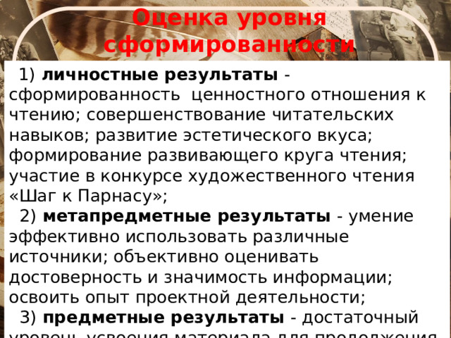 Оценка уровня сформированности читательской грамотности  1) личностные результаты - сформированность ценностного отношения к чтению; совершенствование читательских навыков; развитие эстетического вкуса; формирование развивающего круга чтения; участие в конкурсе художественного чтения «Шаг к Парнасу»;  2) метапредметные результаты - умение эффективно использовать различные источники; объективно оценивать достоверность и значимость информации; освоить опыт проектной деятельности;  3) предметные результаты - достаточный уровень усвоения материала для продолжения обучения; участие в олимпиадах, интеллектуальных конкурсах: «Шаг в будущее», «Интеллектуалы 21 века». 