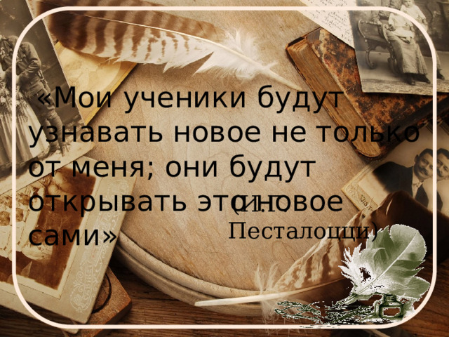  «Мои ученики будут узнавать новое не только от меня; они будут открывать это новое сами»  (И.Г. Песталоцци) 