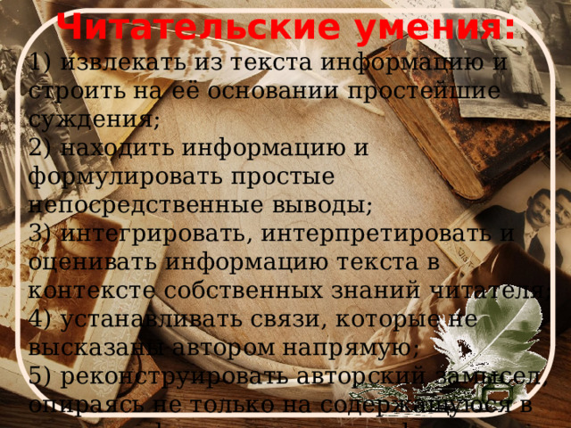 Читательские умения:  1) извлекать из текста информацию и строить на её основании простейшие суждения; 2) находить информацию и формулировать простые непосредственные выводы; 3) интегрировать, интерпретировать и оценивать информацию текста в контексте собственных знаний читателя; 4) устанавливать связи, которые не высказаны автором напрямую; 5) реконструировать авторский замысел, опираясь не только на содержащуюся в тексте информацию, но и на формальные элементы текста (жанр, структуру, язык). 