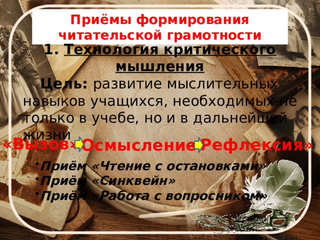 Приёмы формирования читательской грамотности  1. Технология критического мышления  Цель: развитие мыслительных навыков учащихся, необходимых не только в учебе, но и в дальнейшей жизни «Вызов» «Рефлексия» «Осмысление» Приём «Чтение с остановками»  Приём «Синквейн» Приём «Работа с вопросником»  