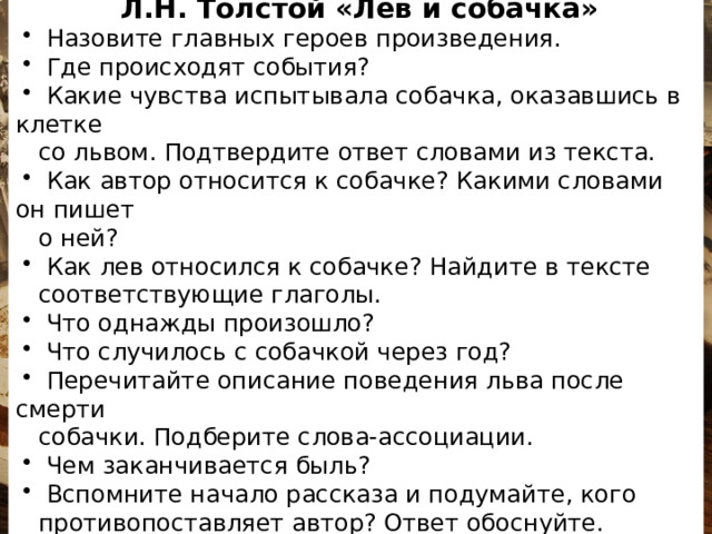 ВОПРОСНИК Л.Н. Толстой «Лев и собачка»  Назовите главных героев произведения.  Где происходят события?  Какие чувства испытывала собачка, оказавшись в клетке  со львом. Подтвердите ответ словами из текста.  Как автор относится к собачке? Какими словами он пишет  о ней?  Как лев относился к собачке? Найдите в тексте  соответствующие глаголы.  Что однажды произошло?  Что случилось с собачкой через год?  Перечитайте описание поведения льва после смерти  собачки. Подберите слова-ассоциации.  Чем заканчивается быль?  Вспомните начало рассказа и подумайте, кого  противопоставляет автор? Ответ обоснуйте.  Каково ваше впечатление от рассказа? 