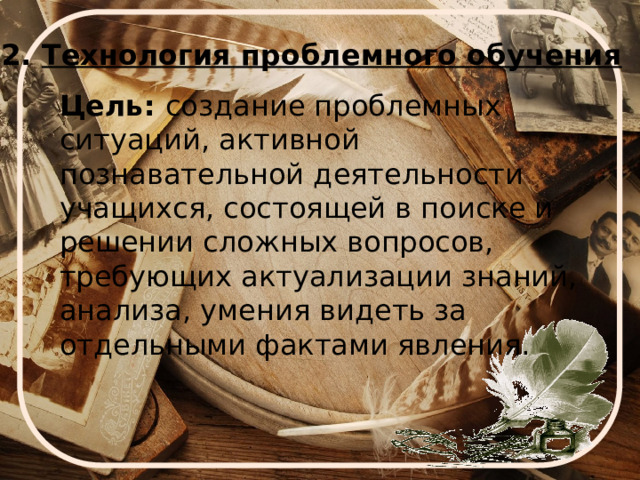 2. Технология проблемного обучения Цель: создание проблемных ситуаций, активной познавательной деятельности учащихся, состоящей в поиске и решении сложных вопросов, требующих актуализации знаний, анализа, умения видеть за отдельными фактами явления. 