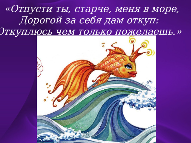  «Отпусти ты, старче, меня в море, Дорогой за себя дам откуп: Откуплюсь чем только пожелаешь.» 