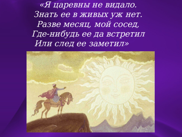 «Я царевны не видало. Знать ее в живых уж нет. Разве месяц, мой сосед, Где-нибудь ее да встретил Или след ее заметил»  