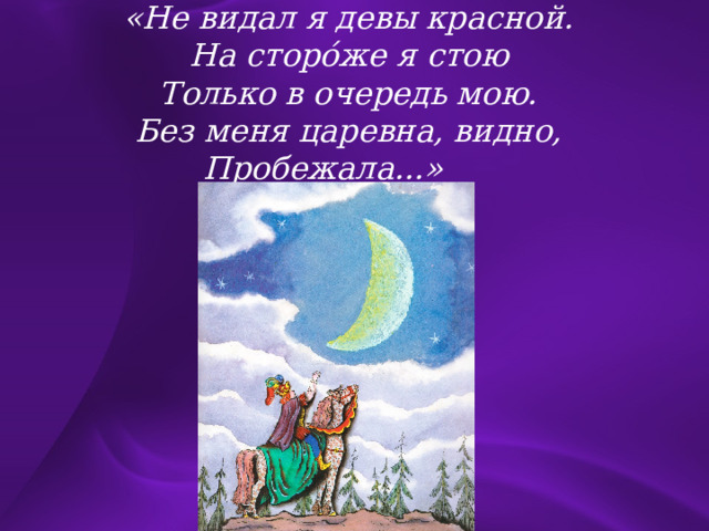 «Не видал я девы красной. На сторо́же я стою Только в очередь мою. Без меня царевна, видно, Пробежала...»  