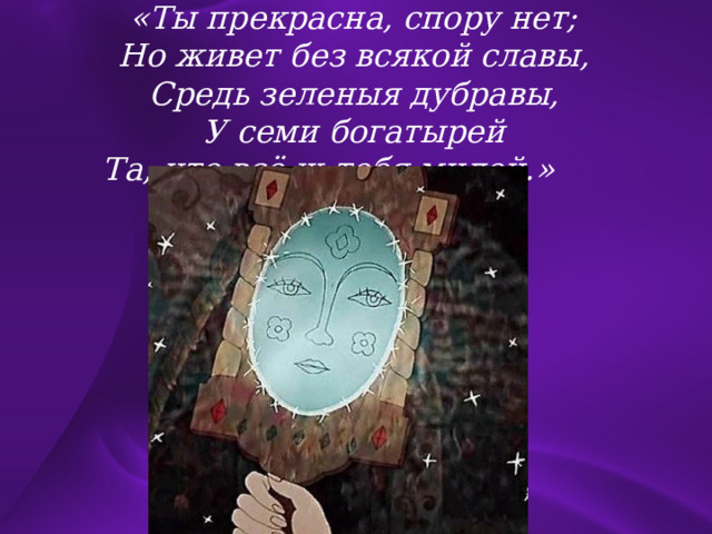 «Ты прекрасна, спору нет; Но живет без всякой славы, Средь зеленыя дубравы, У семи богатырей Та, что всё ж тебя милей.»  
