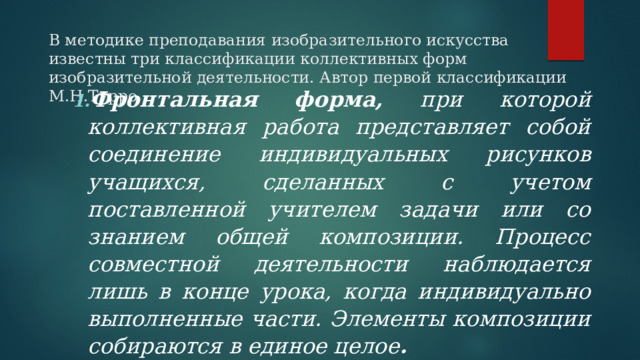 В методике преподавания изобразительного искусства известны три классификации коллективных форм изобразительной деятельности. Автор первой классификации М.Н.Турро   Фронтальная форма, при которой коллективная работа представляет собой соединение индивидуальных рисунков учащихся, сделанных с учетом поставленной учителем задачи или со знанием общей композиции. Процесс совместной деятельности наблюдается лишь в конце урока, когда индивидуально выполненные части. Элементы композиции собираются в единое целое . Фронтальная форма, при которой коллективная работа представляет собой соединение индивидуальных рисунков учащихся, сделанных с учетом поставленной учителем задачи или со знанием общей композиции. Процесс совместной деятельности наблюдается лишь в конце урока, когда индивидуально выполненные части. Элементы композиции собираются в единое целое . 