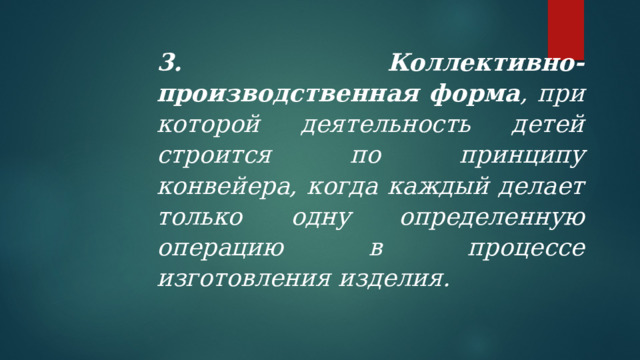 3. Коллективно-производственная форма , при которой деятельность детей строится по принципу конвейера, когда каждый делает только одну определенную операцию в процессе изготовления изделия. 