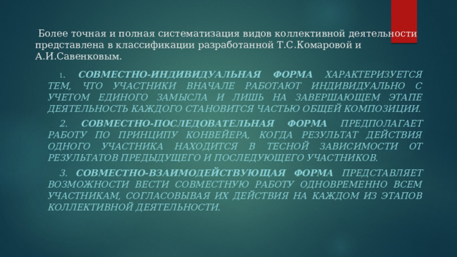  Более точная и полная систематизация видов коллективной деятельности представлена в классификации разработанной Т.С.Комаровой и А.И.Савенковым.   1 . Совместно-индивидуальная форма характеризуется тем, что участники вначале работают индивидуально с учетом единого замысла и лишь на завершающем этапе деятельность каждого становится частью общей композиции. 2. Совместно-последовательная форма предполагает работу по принципу конвейера, когда результат действия одного участника находится в тесной зависимости от результатов предыдущего и последующего участников. 3. Совместно-взаимодействующая форма представляет возможности вести совместную работу одновременно всем участникам, согласовывая их действия на каждом из этапов коллективной деятельности. 