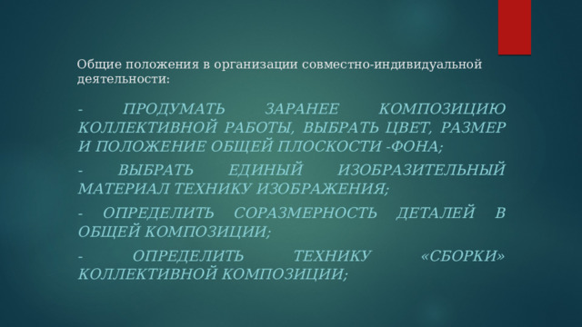 Общие положения в организации совместно-индивидуальной деятельности:   - продумать заранее композицию коллективной работы, выбрать цвет, размер и положение общей плоскости -фона; - выбрать единый изобразительный материал технику изображения; - определить соразмерность деталей в общей композиции; - определить технику «сборки» коллективной композиции; 