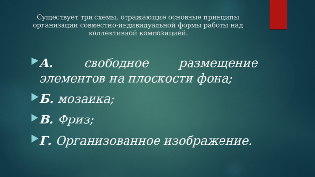 Существует три схемы, отражающие основные принципы организации совместно-индивидуальной формы работы над коллективной композицией.   А. свободное размещение элементов на плоскости фона; Б. мозаика; В. Фриз; Г. Организованное изображение. 
