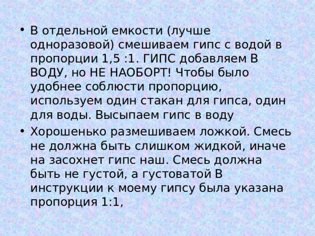 В отдельной емкости (лучше одноразовой) смешиваем гипс с водой в пропорции 1,5 :1. ГИПС добавляем В ВОДУ, но НЕ НАОБОРТ! Чтобы было удобнее соблюсти пропорцию, используем один стакан для гипса, один для воды. Высыпаем гипс в воду Хорошенько размешиваем ложкой. Смесь не должна быть слишком жидкой, иначе на засохнет гипс наш. Смесь должна быть не густой, а густоватой В инструкции к моему гипсу была указана пропорция 1:1, 