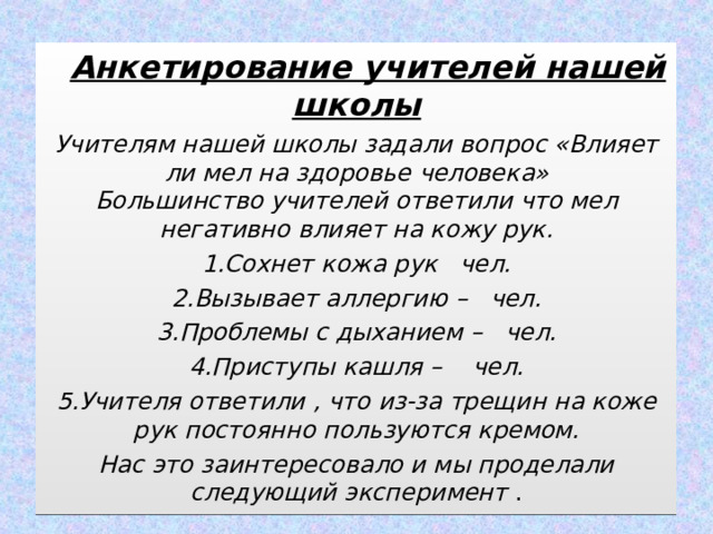  Анкетирование учителей нашей школы Учителям нашей школы задали вопрос «Влияет ли мел на здоровье человека»  Большинство учителей ответили что мел негативно влияет на кожу рук. 1.Сохнет кожа рук чел. 2.Вызывает аллергию – чел. 3.Проблемы с дыханием – чел. 4.Приступы кашля – чел. 5.Учителя ответили , что из-за трещин на коже рук постоянно пользуются кремом. Нас это заинтересовало и мы проделали следующий эксперимент . а 