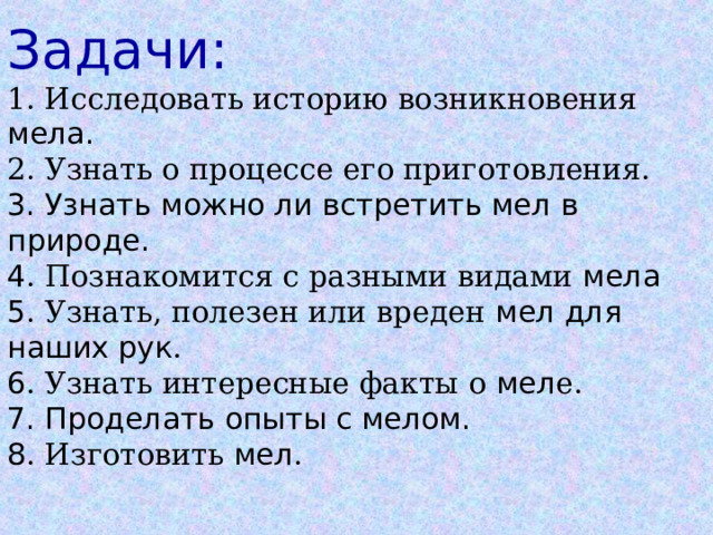Задачи:  1. Исследовать историю возникновения мела.  2. Узнать о процессе его приготовления.  3. Узнать можно ли встретить мел в природе.  4 . Познакомится с разными видами мела  5 . Узнать, полезен или вреден мел для наших рук .  6 . Узнать интересные факты о мел е.  7. Проделать опыты с мелом.  8 . Изготовить мел .   